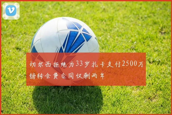 切尔西拒绝为33岁扎卡支付2500万镑转会费合同仅剩两年