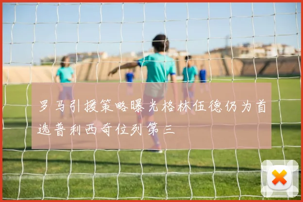 罗马引援策略曝光格林伍德仍为首选普利西奇位列第三