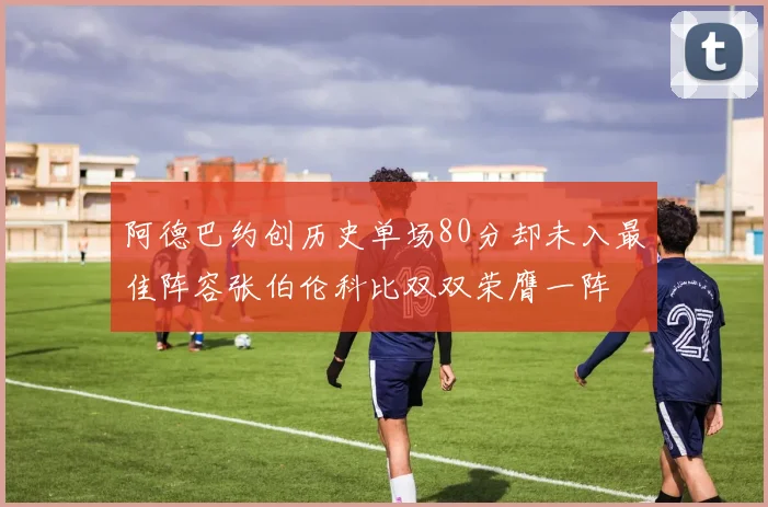 阿德巴约创历史单场80分却未入最佳阵容张伯伦科比双双荣膺一阵