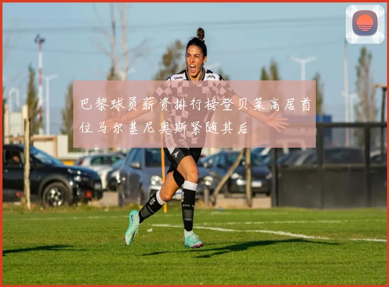 巴黎球员薪资排行榜登贝莱高居首位马尔基尼奥斯紧随其后