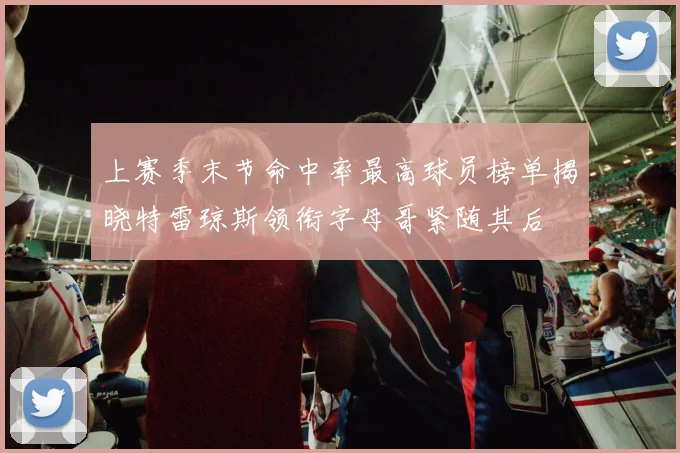 上赛季末节命中率最高球员榜单揭晓特雷琼斯领衔字母哥紧随其后