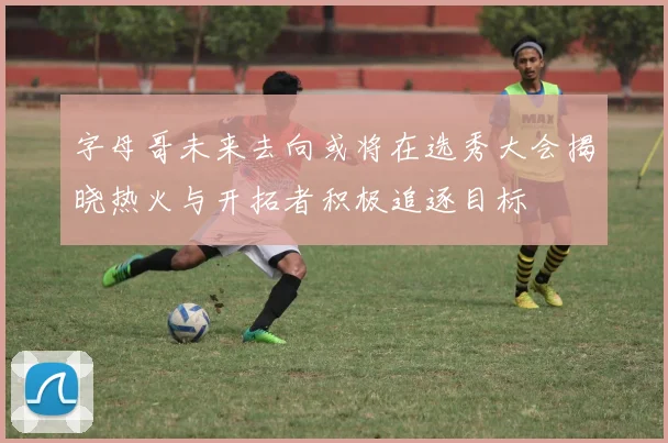 字母哥未来去向或将在选秀大会揭晓热火与开拓者积极追逐目标