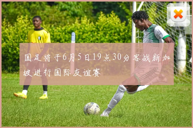 国足将于6月5日19点30分客战新加坡进行国际友谊赛