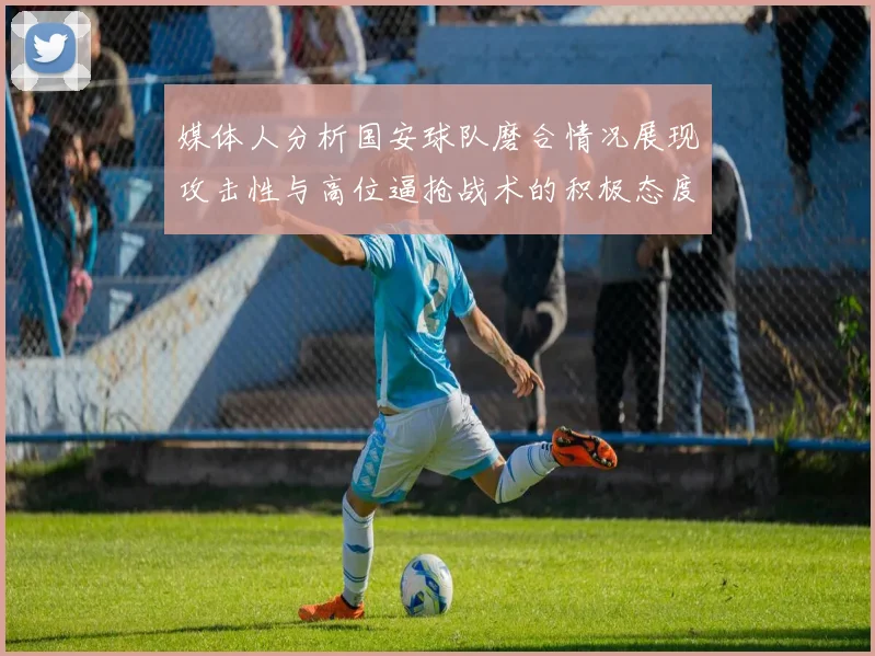 媒体人分析国安球队磨合情况展现攻击性与高位逼抢战术的积极态度