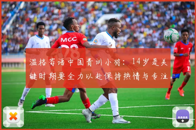 温格寄语中国青训小将：14岁是关键时期要全力以赴保持热情与专注