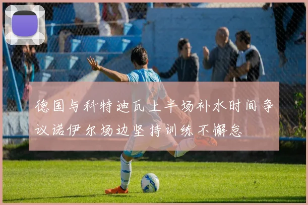 德国与科特迪瓦上半场补水时间争议诺伊尔场边坚持训练不懈怠