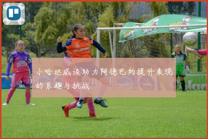 小哈达威谈助力阿德巴约提升表现的乐趣与挑战