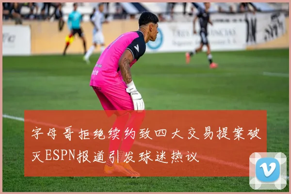 字母哥拒绝续约致四大交易提案破灭ESPN报道引发球迷热议