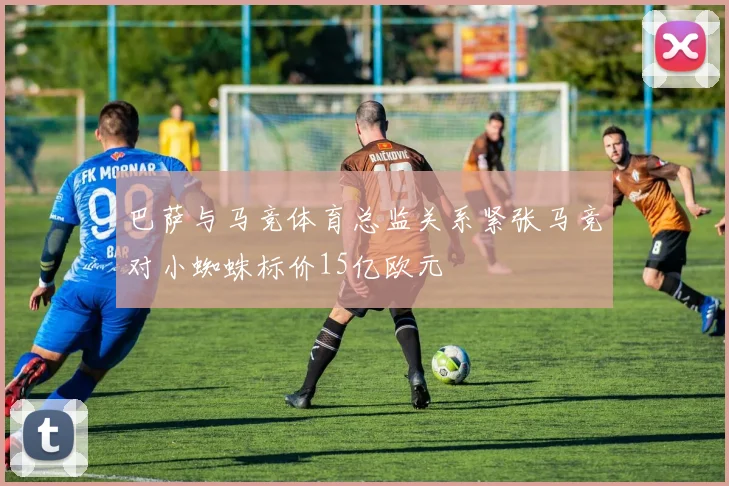 巴萨与马竞体育总监关系紧张马竞对小蜘蛛标价15亿欧元