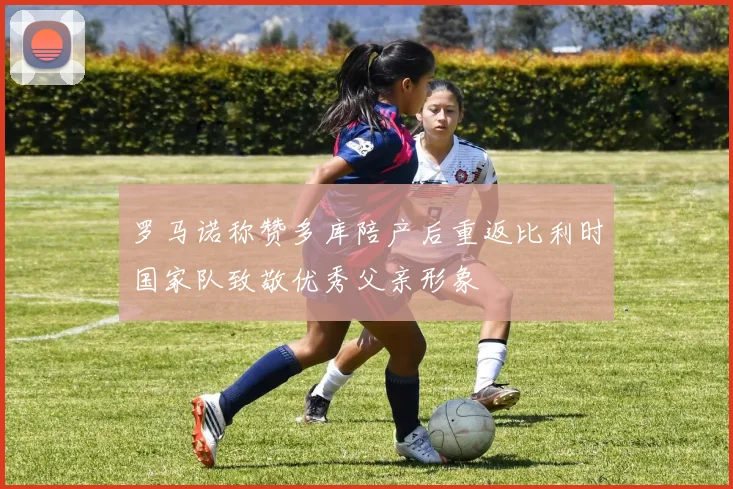 罗马诺称赞多库陪产后重返比利时国家队致敬优秀父亲形象