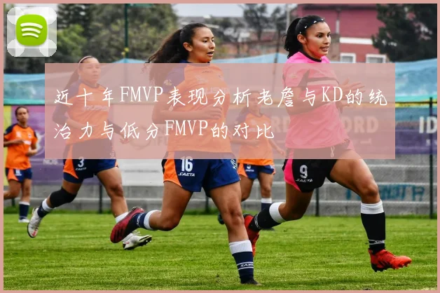 近十年FMVP表现分析老詹与KD的统治力与低分FMVP的对比