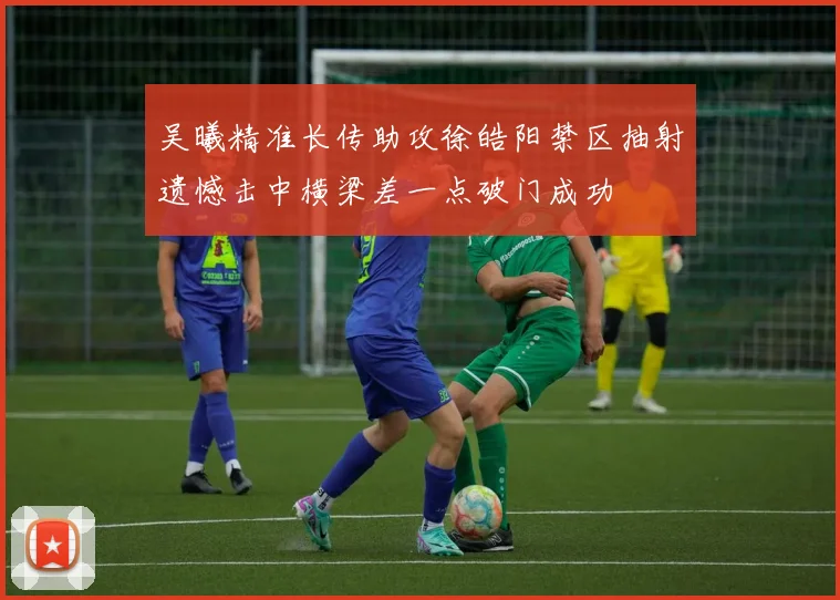吴曦精准长传助攻徐皓阳禁区抽射遗憾击中横梁差一点破门成功