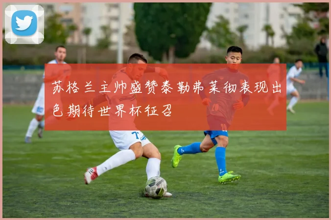 苏格兰主帅盛赞泰勒弗莱彻表现出色期待世界杯征召