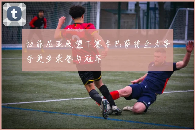 拉菲尼亚展望下赛季巴萨将全力争夺更多荣誉与冠军