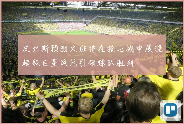 皮尔斯预测文班将在抢七战中展现超级巨星风范引领球队胜利